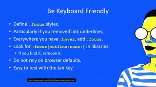 Be Keyboard Friendly
• Define :focus styles,
• Particularly if you removed link underlines,
• Everywhere you have :hover, add :focus,
• Look for :focus{outline:none;} in libraries:
• If you find it, remove it.
• Do not rely on browser defaults,
• Easy to test with the tab key.
http://adrianroselli.com/2014/06/keep-focus-outline.html
 
