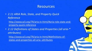 Resources
• 2.11 ARIA Role, State, and Property Quick
Reference
http://www.w3.org/TR/aria-in-html/#aria-role-state-and-
property-quick-reference
• 2.12 Definitions of States and Properties (all aria-*
attributes)
http://www.w3.org/TR/aria-in-html/#definitions-of-
states-and-properties-all-aria--attributes
 