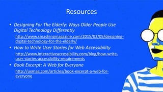 Resources
• Designing For The Elderly: Ways Older People Use
Digital Technology Differently
http://www.smashingmagazine.com/2015/02/05/designing-
digital-technology-for-the-elderly/
• How to Write User Stories for Web Accessibility
http://www.interactiveaccessibility.com/blog/how-write-
user-stories-accessibility-requirements
• Book Excerpt: A Web for Everyone
http://uxmag.com/articles/book-excerpt-a-web-for-
everyone
 