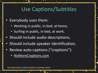 Use Captions/Subtitles
• Everybody uses them:
• Working in public, in bed, at home,
• Surfing in public, in bed, at work.
• Should include audio descriptions,
• Should include speaker identification,
• Review auto-captions (“craptions”):
• NoMoreCraptions.com
http://adrianroselli.com/2013/11/captions-in-everyday-use.html
 