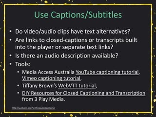Use Captions/Subtitles
• Do video/audio clips have text alternatives?
• Are links to closed-captions or transcripts built
into the player or separate text links?
• Is there an audio description available?
• Tools:
• Media Access Australia YouTube captioning tutorial,
Vimeo captioning tutorial,
• Tiffany Brown’s WebVTT tutorial,
• DIY Resources for Closed Captioning and Transcription
from 3 Play Media.
http://webaim.org/techniques/captions/
 