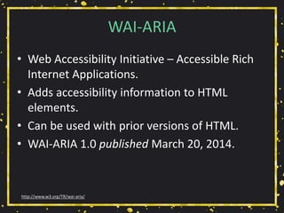 WAI-ARIA
• Web Accessibility Initiative – Accessible Rich
Internet Applications.
• Adds accessibility information to HTML
elements.
• Can be used with prior versions of HTML.
• WAI-ARIA 1.0 published March 20, 2014.
http://www.w3.org/TR/wai-aria/
 
