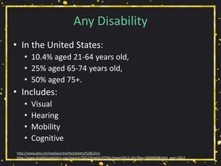 Any Disability
• In the United States:
• 10.4% aged 21-64 years old,
• 25% aged 65-74 years old,
• 50% aged 75+.
• Includes:
• Visual
• Hearing
• Mobility
• Cognitive
http://www.who.int/mediacentre/factsheets/fs282/en/
http://www.disabilitystatistics.org/reports/2012/English/HTML/report2012.cfm?fips=2000000&html_year=2012
 