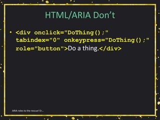 HTML/ARIA Don’t
• <div onclick="DoThing();"
tabindex="0" onkeypress="DoThing();"
role="button">Do a thing.</div>
ARIA roles to the rescue! Er…
 