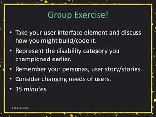 Group Exercise!
• Take your user interface element and discuss
how you might build/code it.
• Represent the disability category you
championed earlier.
• Remember your personas, user story/stories.
• Consider changing needs of users.
• 15 minutes
4 of 4 exercises.
 