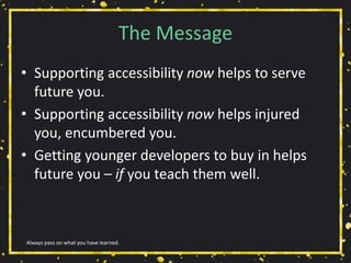 The Message
• Supporting accessibility now helps to serve
future you.
• Supporting accessibility now helps injured
you, encumbered you.
• Getting younger developers to buy in helps
future you – if you teach them well.
Always pass on what you have learned.
 