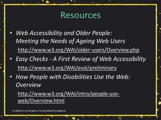 Resources
• Web Accessibility and Older People:
Meeting the Needs of Ageing Web Users
http://www.w3.org/WAI/older-users/Overview.php
• Easy Checks - A First Review of Web Accessibility
http://www.w3.org/WAI/eval/preliminary
• How People with Disabilities Use the Web:
Overview
http://www.w3.org/WAI/intro/people-use-
web/Overview.html
In addition to the gems I’ve sprinkled throughout.
 