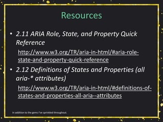Resources
• 2.11 ARIA Role, State, and Property Quick
Reference
http://www.w3.org/TR/aria-in-html/#aria-role-
state-and-property-quick-reference
• 2.12 Definitions of States and Properties (all
aria-* attributes)
http://www.w3.org/TR/aria-in-html/#definitions-of-
states-and-properties-all-aria--attributes
In addition to the gems I’ve sprinkled throughout.
 