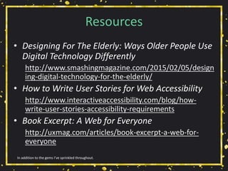 Resources
• Designing For The Elderly: Ways Older People Use
Digital Technology Differently
http://www.smashingmagazine.com/2015/02/05/design
ing-digital-technology-for-the-elderly/
• How to Write User Stories for Web Accessibility
http://www.interactiveaccessibility.com/blog/how-
write-user-stories-accessibility-requirements
• Book Excerpt: A Web for Everyone
http://uxmag.com/articles/book-excerpt-a-web-for-
everyone
In addition to the gems I’ve sprinkled throughout.
 