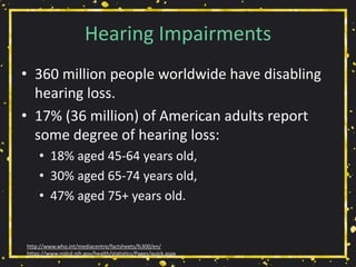 Hearing Impairments
• 360 million people worldwide have disabling
hearing loss.
• 17% (36 million) of American adults report
some degree of hearing loss:
• 18% aged 45-64 years old,
• 30% aged 65-74 years old,
• 47% aged 75+ years old.
http://www.who.int/mediacentre/factsheets/fs300/en/
https://www.nidcd.nih.gov/health/statistics/Pages/quick.aspx
 