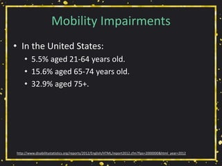 Mobility Impairments
• In the United States:
• 5.5% aged 21-64 years old.
• 15.6% aged 65-74 years old.
• 32.9% aged 75+.
http://www.disabilitystatistics.org/reports/2012/English/HTML/report2012.cfm?fips=2000000&html_year=2012
 