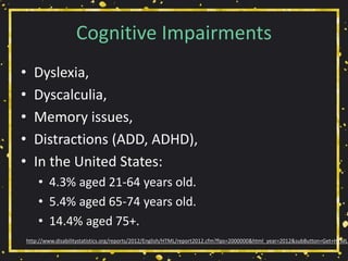 Cognitive Impairments
• Dyslexia,
• Dyscalculia,
• Memory issues,
• Distractions (ADD, ADHD),
• In the United States:
• 4.3% aged 21-64 years old.
• 5.4% aged 65-74 years old.
• 14.4% aged 75+.
http://www.disabilitystatistics.org/reports/2012/English/HTML/report2012.cfm?fips=2000000&html_year=2012&subButton=Get+HTML
 