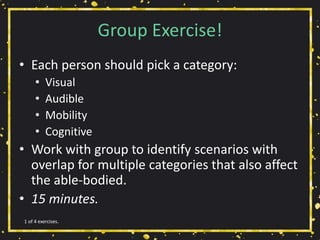 Group Exercise!
• Each person should pick a category:
• Visual
• Audible
• Mobility
• Cognitive
• Work with group to identify scenarios with
overlap for multiple categories that also affect
the able-bodied.
• 15 minutes.
1 of 4 exercises.
 
