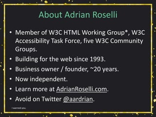 About Adrian Roselli
• Member of W3C HTML Working Group*, W3C
Accessibility Task Force, five W3C Community
Groups.
• Building for the web since 1993.
• Business owner / founder, ~20 years.
• Now independent.
• Learn more at AdrianRoselli.com.
• Avoid on Twitter @aardrian.
I warned you.
 