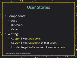 User Stories
• Components:
• User,
• Outcome,
• Value.
• Writing:
• As user, I want outcome.
• As user, I want outcome so that value.
• In order to get value as user, I want outcome.
How to Write User Stories for Web Accessibility
 