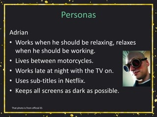 Personas
Adrian
• Works when he should be relaxing, relaxes
when he should be working.
• Lives between motorcycles.
• Works late at night with the TV on.
• Uses sub-titles in Netflix.
• Keeps all screens as dark as possible.
That photo is from official ID.
 