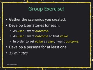 Group Exercise!
• Gather the scenarios you created.
• Develop User Stories for each.
• As user, I want outcome.
• As user, I want outcome so that value.
• In order to get value as user, I want outcome.
• Develop a persona for at least one.
• 15 minutes.
2 of 4 exercises.
 