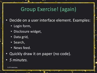 Group Exercise! (again)
• Decide on a user interface element. Examples:
• Login form,
• Disclosure widget,
• Data grid,
• Search,
• News feed.
• Quickly draw it on paper (no code).
• 5 minutes.
3 of 4 exercises.
 