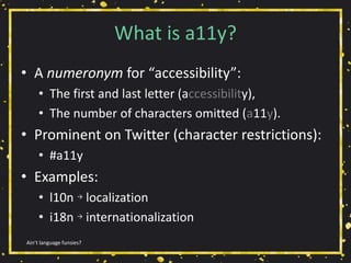 What is a11y?
• A numeronym for “accessibility”:
• The first and last letter (accessibility),
• The number of characters omitted (a11y).
• Prominent on Twitter (character restrictions):
• #a11y
• Examples:
• l10n → localization
• i18n → internationalization
Ain’t language funsies?
 