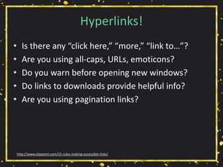 Hyperlinks!
• Is there any “click here,” “more,” “link to…”?
• Are you using all-caps, URLs, emoticons?
• Do you warn before opening new windows?
• Do links to downloads provide helpful info?
• Are you using pagination links?
http://www.sitepoint.com/15-rules-making-accessible-links/
 