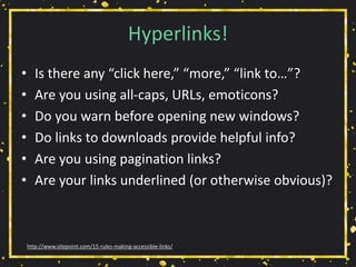 Hyperlinks!
• Is there any “click here,” “more,” “link to…”?
• Are you using all-caps, URLs, emoticons?
• Do you warn before opening new windows?
• Do links to downloads provide helpful info?
• Are you using pagination links?
• Are your links underlined (or otherwise obvious)?
http://www.sitepoint.com/15-rules-making-accessible-links/
 