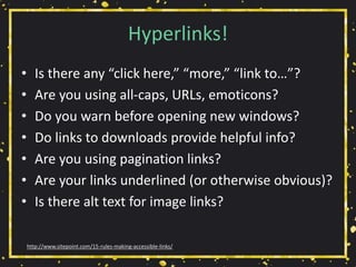Hyperlinks!
• Is there any “click here,” “more,” “link to…”?
• Are you using all-caps, URLs, emoticons?
• Do you warn before opening new windows?
• Do links to downloads provide helpful info?
• Are you using pagination links?
• Are your links underlined (or otherwise obvious)?
• Is there alt text for image links?
http://www.sitepoint.com/15-rules-making-accessible-links/
 