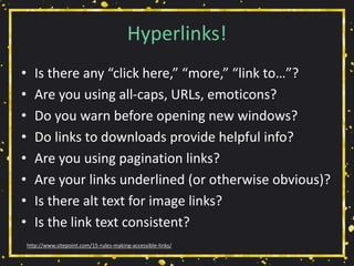 Hyperlinks!
• Is there any “click here,” “more,” “link to…”?
• Are you using all-caps, URLs, emoticons?
• Do you warn before opening new windows?
• Do links to downloads provide helpful info?
• Are you using pagination links?
• Are your links underlined (or otherwise obvious)?
• Is there alt text for image links?
• Is the link text consistent?
http://www.sitepoint.com/15-rules-making-accessible-links/
 