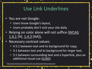 Use Link Underlines
• You are not Google:
• Users know Google’s layout,
• Users probably don’t visit your site daily.
• Relying on color alone will not suffice (WCAG
1.4.1 [A], 1.4.3 [AA]),
• Necessary contrast values:
• 4.5:1 between text and its background for copy,
• 3:1 between text and its background for larger text,
• 3:1 between surrounding text and a hyperlink, plus an
additional visual cue (G183).
http://adrianroselli.com/2014/03/i-dont-care-what-google-did-just-keep.html
 