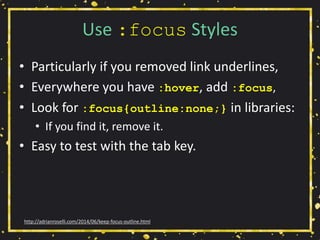 Use :focus Styles
• Particularly if you removed link underlines,
• Everywhere you have :hover, add :focus,
• Look for :focus{outline:none;} in libraries:
• If you find it, remove it.
• Easy to test with the tab key.
http://adrianroselli.com/2014/06/keep-focus-outline.html
 