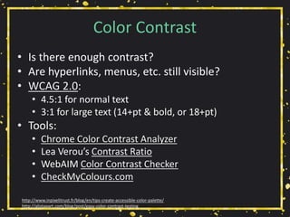 Color Contrast
• Is there enough contrast?
• Are hyperlinks, menus, etc. still visible?
• WCAG 2.0:
• 4.5:1 for normal text
• 3:1 for large text (14+pt & bold, or 18+pt)
• Tools:
• Chrome Color Contrast Analyzer
• Lea Verou’s Contrast Ratio
• WebAIM Color Contrast Checker
• CheckMyColours.com
http://www.inpixelitrust.fr/blog/en/tips-create-accessible-color-palette/
http://alistapart.com/blog/post/easy-color-contrast-testing
 