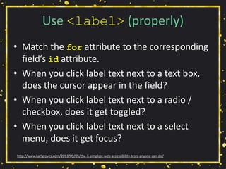 Use <label> (properly)
• Match the for attribute to the corresponding
field’s id attribute.
• When you click label text next to a text box,
does the cursor appear in the field?
• When you click label text next to a radio /
checkbox, does it get toggled?
• When you click label text next to a select
menu, does it get focus?
http://www.karlgroves.com/2013/09/05/the-6-simplest-web-accessibility-tests-anyone-can-do/
 