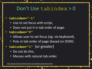 Don’t Use tabindex > 0
• tabindex="-1"
• Use to set focus with script,
• Does not put it in tab order of page.
• tabindex="0"
• Allows user to set focus (eg: via keyboard),
• Puts in tab order of page (based on DOM).
• tabindex="1" (or greater)
• Do not do this,
• Messes with natural tab order.
http://adrianroselli.com/2014/11/dont-use-tabindex-greater-than-0.html
 