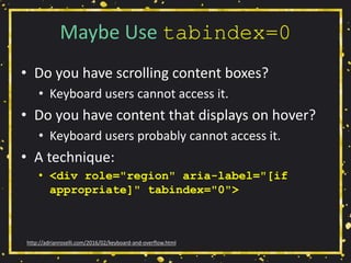 Maybe Use tabindex=0
• Do you have scrolling content boxes?
• Keyboard users cannot access it.
• Do you have content that displays on hover?
• Keyboard users probably cannot access it.
• A technique:
• <div role="region" aria-label="[if
appropriate]" tabindex="0">
http://adrianroselli.com/2016/02/keyboard-and-overflow.html
 
