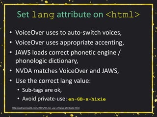 Set lang attribute on <html>
• VoiceOver uses to auto-switch voices,
• VoiceOver uses appropriate accenting,
• JAWS loads correct phonetic engine /
phonologic dictionary,
• NVDA matches VoiceOver and JAWS,
• Use the correct lang value:
• Sub-tags are ok,
• Avoid private-use: en-GB-x-hixie
http://adrianroselli.com/2015/01/on-use-of-lang-attribute.html
 