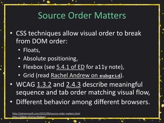 Source Order Matters
• CSS techniques allow visual order to break
from DOM order:
• Floats,
• Absolute positioning,
• Flexbox (see 5.4.1 of ED for a11y note),
• Grid (read Rachel Andrew on subgrid).
• WCAG 1.3.2 and 2.4.3 describe meaningful
sequence and tab order matching visual flow,
• Different behavior among different browsers.
http://adrianroselli.com/2015/09/source-order-matters.html
http://200ok.nl/a11y-flexbox/
 
