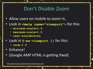 Don’t Disable Zoom
• Allow users on mobile to zoom in,
• Look in <meta name="viewport"> for this:
• minimum-scale=1.0
• maximum-scale=1.0
• user-scalable=no
• Look in @-ms-viewport {} for this:
• zoom:1.0
• Enhance!
• (Google AMP HTML is getting fixed)
http://adrianroselli.com/2015/10/dont-disable-zoom.html
 