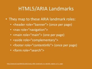 HTML5/ARIA Landmarks
• They map to these ARIA landmark roles:
• <header role="banner"> (once per page)
• <nav role="navigation">
• <main role="main"> (one per page)
• <aside role="complementary">
• <footer role="contentinfo"> (once per page)
• <form role="search">
http://www.w3.org/WAI/GL/wiki/Using_ARIA_landmarks_to_identify_regions_of_a_page
 
