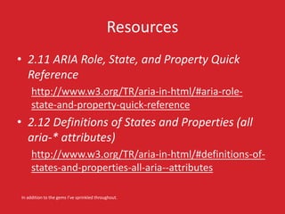 Resources
• 2.11 ARIA Role, State, and Property Quick
Reference
http://www.w3.org/TR/aria-in-html/#aria-role-
state-and-property-quick-reference
• 2.12 Definitions of States and Properties (all
aria-* attributes)
http://www.w3.org/TR/aria-in-html/#definitions-of-
states-and-properties-all-aria--attributes
In addition to the gems I’ve sprinkled throughout.
 