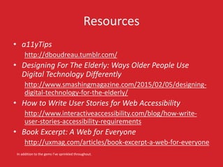Resources
• a11yTips
http://dboudreau.tumblr.com/
• Designing For The Elderly: Ways Older People Use
Digital Technology Differently
http://www.smashingmagazine.com/2015/02/05/designing-
digital-technology-for-the-elderly/
• How to Write User Stories for Web Accessibility
http://www.interactiveaccessibility.com/blog/how-write-
user-stories-accessibility-requirements
• Book Excerpt: A Web for Everyone
http://uxmag.com/articles/book-excerpt-a-web-for-everyone
In addition to the gems I’ve sprinkled throughout.
 