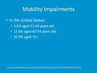 Mobility Impairments
• In the United States:
• 5.5% aged 21-64 years old.
• 15.6% aged 65-74 years old.
• 32.9% aged 75+.
http://www.disabilitystatistics.org/reports/2012/English/HTML/report2012.cfm?fips=2000000&html_year=2012
 