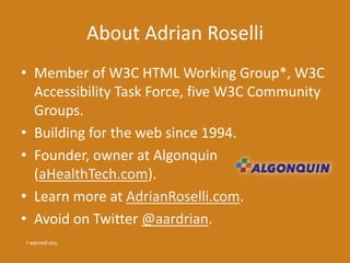 About Adrian Roselli
• Member of W3C HTML Working Group*, W3C
Accessibility Task Force, five W3C Community
Groups.
• Building for the web since 1994.
• Founder, owner at Algonquin
(aHealthTech.com).
• Learn more at AdrianRoselli.com.
• Avoid on Twitter @aardrian.
I warned you.
 