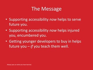 The Message
• Supporting accessibility now helps to serve
future you.
• Supporting accessibility now helps injured
you, encumbered you.
• Getting younger developers to buy in helps
future you – if you teach them well.
Always pass on what you have learned.
 