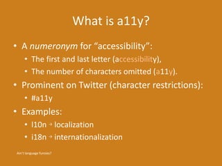 What is a11y?
• A numeronym for “accessibility”:
• The first and last letter (accessibility),
• The number of characters omitted (a11y).
• Prominent on Twitter (character restrictions):
• #a11y
• Examples:
• l10n → localization
• i18n → internationalization
Ain’t language funsies?
 