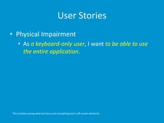 User Stories
• Physical Impairment
• As a keyboard-only user, I want to be able to use
the entire application.
This includes seeing what has focus and not getting lost in off-screen elements.
 