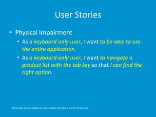 User Stories
• Physical Impairment
• As a keyboard-only user, I want to be able to use
the entire application.
• As a keyboard-only user, I want to navigate a
product list with the tab key so that I can find the
right option.
Arrow keys are acceptable as well, making sure that it is clear to the user.
 