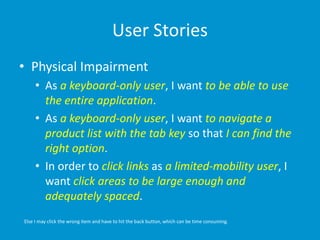 User Stories
• Physical Impairment
• As a keyboard-only user, I want to be able to use
the entire application.
• As a keyboard-only user, I want to navigate a
product list with the tab key so that I can find the
right option.
• In order to click links as a limited-mobility user, I
want click areas to be large enough and
adequately spaced.
Else I may click the wrong item and have to hit the back button, which can be time consuming.
 