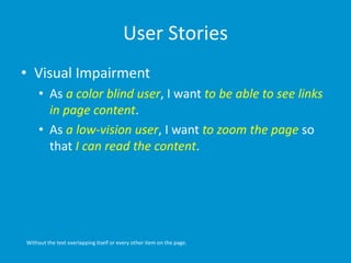 User Stories
• Visual Impairment
• As a color blind user, I want to be able to see links
in page content.
• As a low-vision user, I want to zoom the page so
that I can read the content.
Without the text overlapping itself or every other item on the page.
 