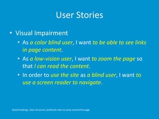 User Stories
• Visual Impairment
• As a color blind user, I want to be able to see links
in page content.
• As a low-vision user, I want to zoom the page so
that I can read the content.
• In order to use the site as a blind user, I want to
use a screen reader to navigate.
Good headings, clear structure, landmark roles to jump around the page.
 