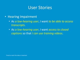 User Stories
• Hearing Impairment
• As a low-hearing user, I want to be able to access
transcripts.
• As a low-hearing user, I want access to closed
captions so that I can use training videos.
Timed to match the video is important.
 