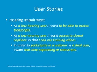 User Stories
• Hearing Impairment
• As a low-hearing user, I want to be able to access
transcripts.
• As a low-hearing user, I want access to closed
captions so that I can use training videos.
• In order to participate in a webinar as a deaf user,
I want real-time captioning or transcripts.
This can be tricky, since you’ll need to have a resource typing in real-time.
 